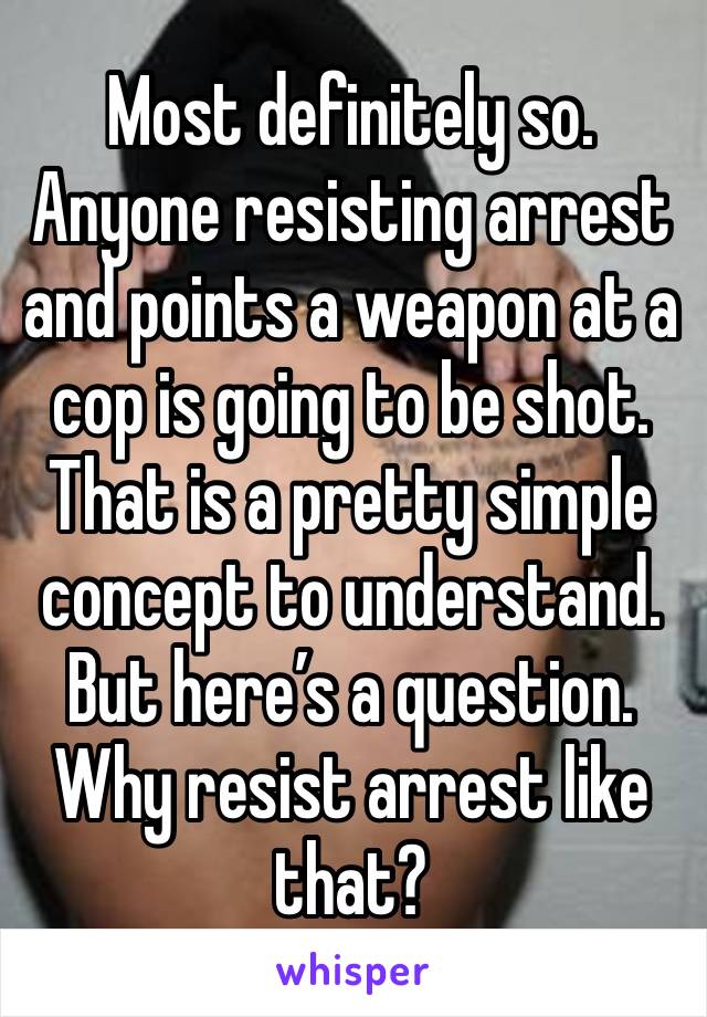 Most definitely so. Anyone resisting arrest and points a weapon at a cop is going to be shot. That is a pretty simple concept to understand. But here’s a question. Why resist arrest like that?  