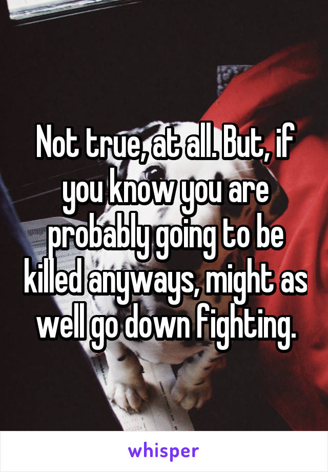 Not true, at all. But, if you know you are probably going to be killed anyways, might as well go down fighting.