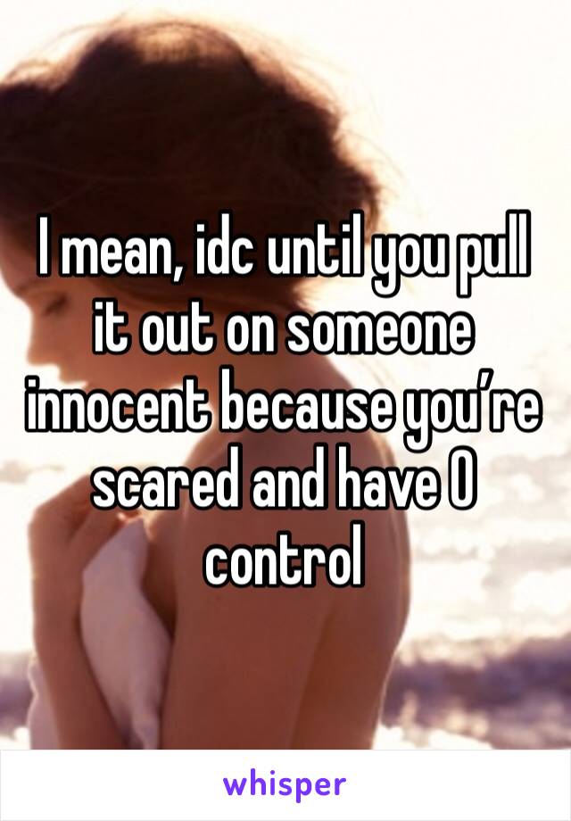 I mean, idc until you pull it out on someone innocent because you’re scared and have 0 control