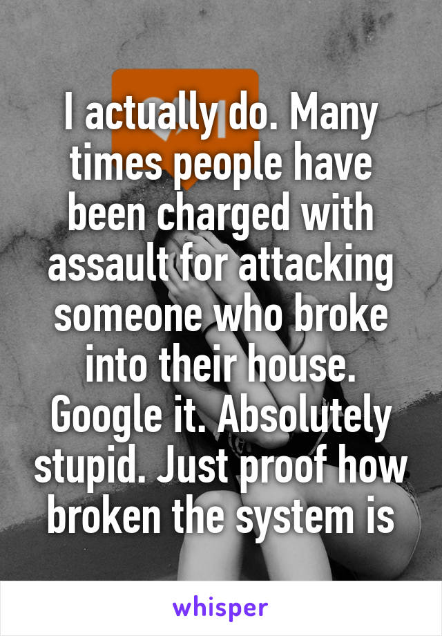 I actually do. Many times people have been charged with assault for attacking someone who broke into their house. Google it. Absolutely stupid. Just proof how broken the system is