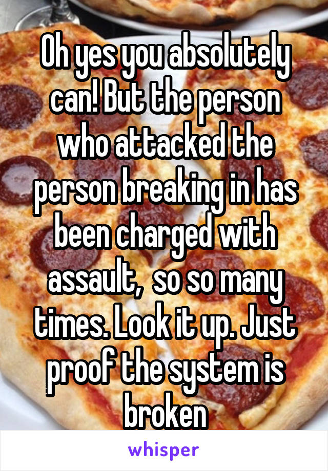 Oh yes you absolutely can! But the person who attacked the person breaking in has been charged with assault,  so so many times. Look it up. Just proof the system is broken