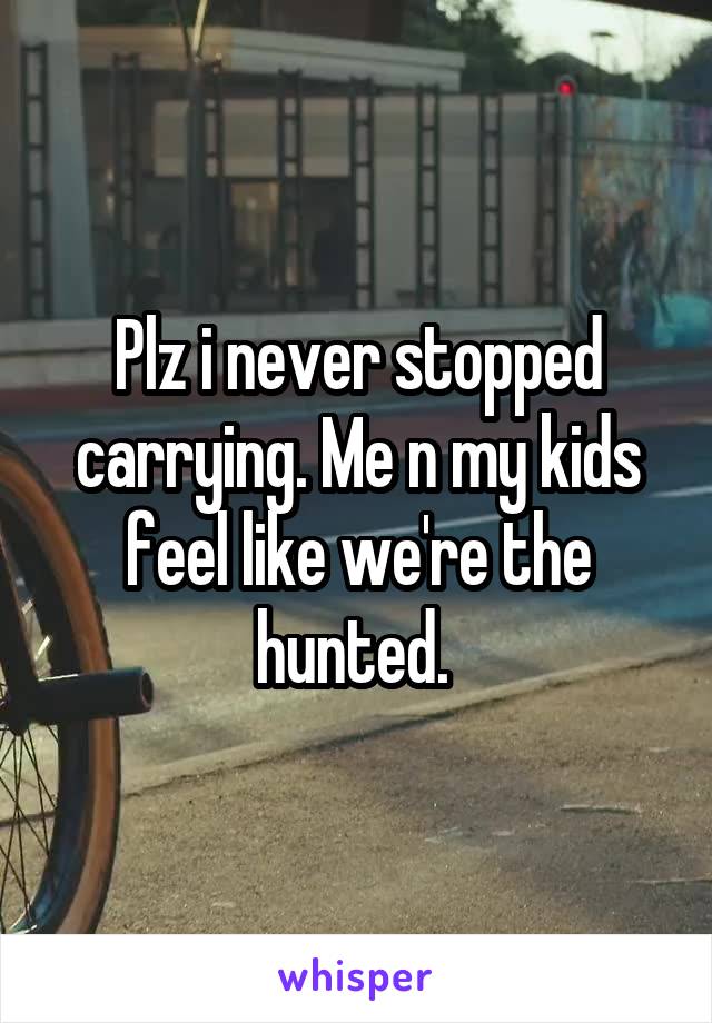 Plz i never stopped carrying. Me n my kids feel like we're the hunted. 