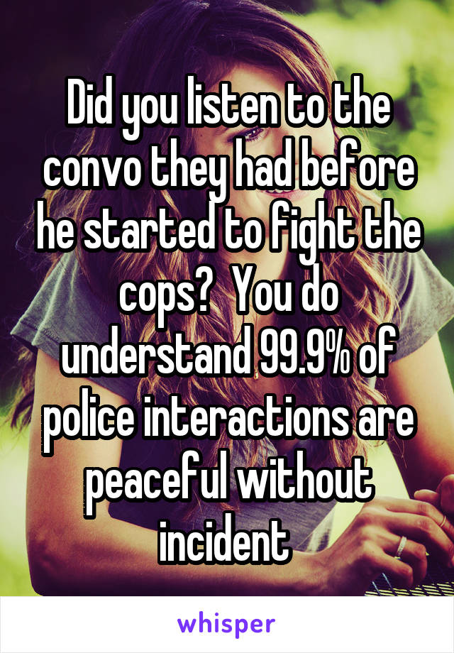 Did you listen to the convo they had before he started to fight the cops?  You do understand 99.9% of police interactions are peaceful without incident 