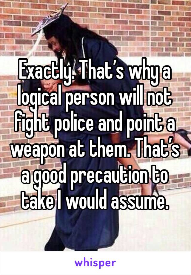 Exactly. That’s why a logical person will not fight police and point a weapon at them. That’s a good precaution to take I would assume. 