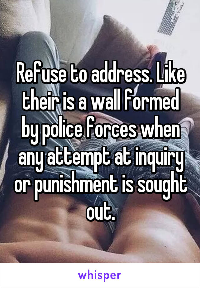 Refuse to address. Like their is a wall formed by police forces when any attempt at inquiry or punishment is sought out.