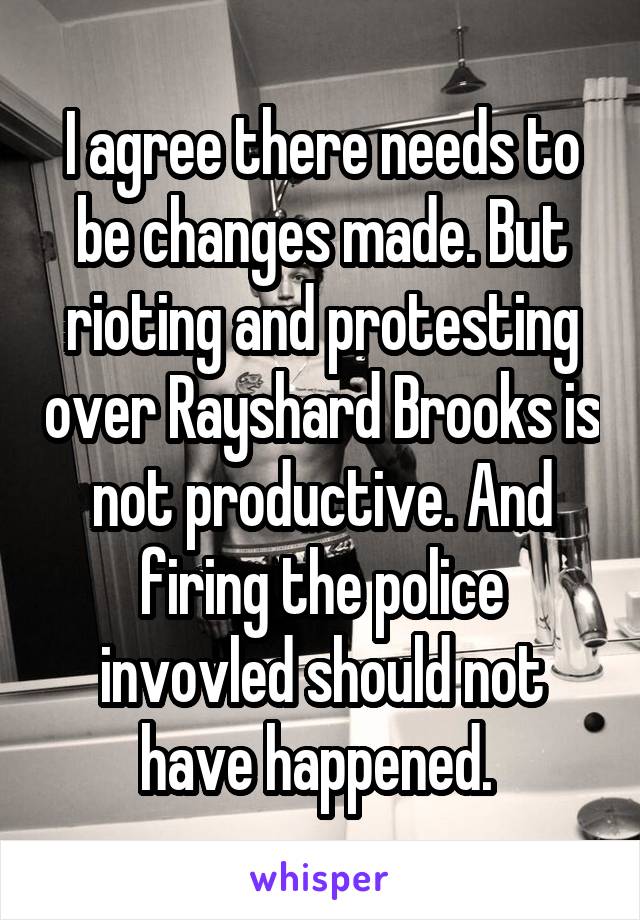 I agree there needs to be changes made. But rioting and protesting over Rayshard Brooks is not productive. And firing the police invovled should not have happened. 