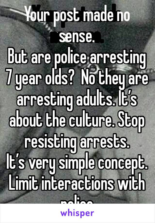 Your post made no sense. 
But are police arresting 7 year olds?  No they are arresting adults. It’s about the culture. Stop resisting arrests. 
It’s very simple concept. Limit interactions with police