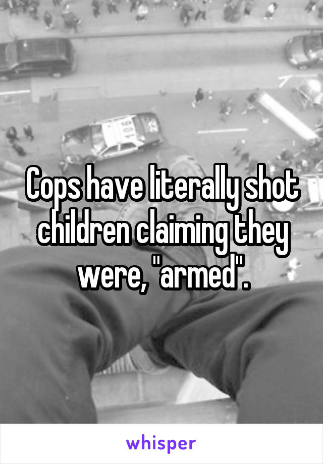 Cops have literally shot children claiming they were, "armed".