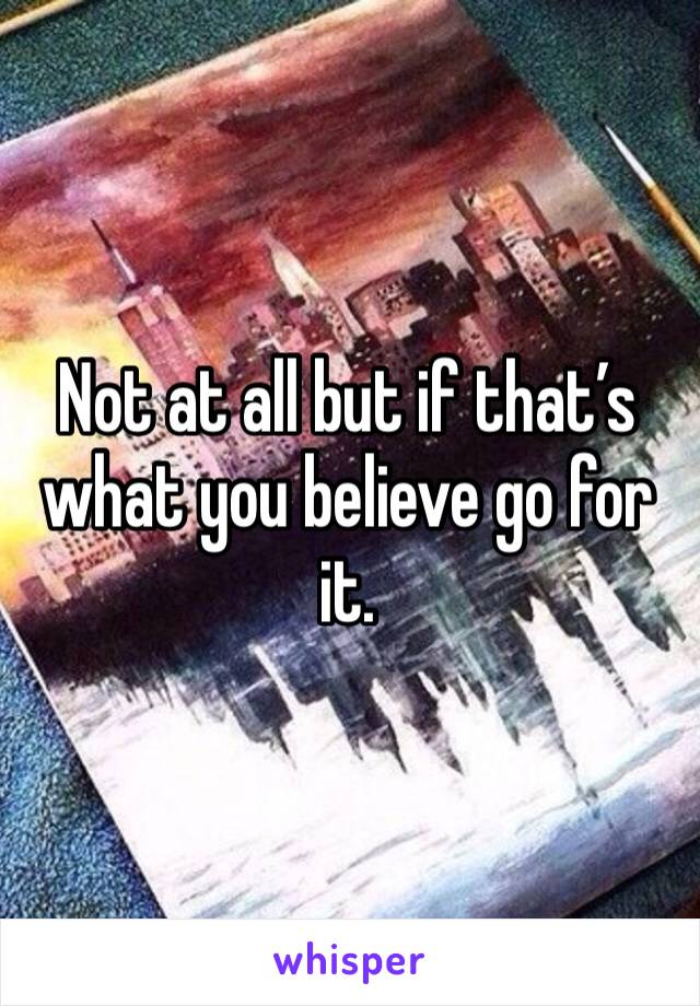 Not at all but if that’s what you believe go for it.