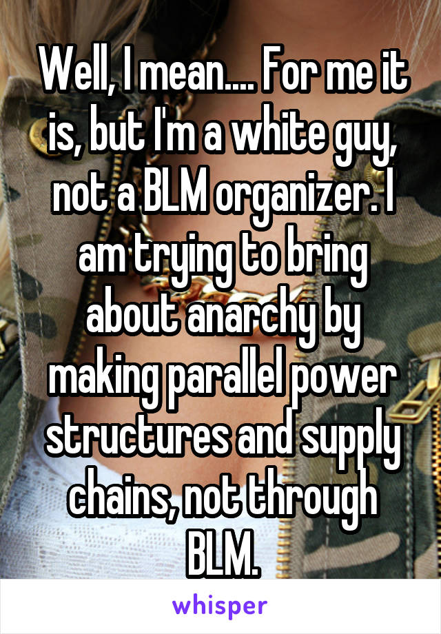 Well, I mean.... For me it is, but I'm a white guy, not a BLM organizer. I am trying to bring about anarchy by making parallel power structures and supply chains, not through BLM.