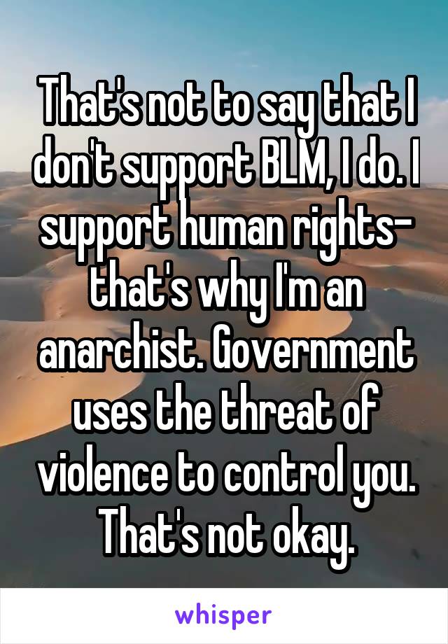 That's not to say that I don't support BLM, I do. I support human rights- that's why I'm an anarchist. Government uses the threat of violence to control you. That's not okay.