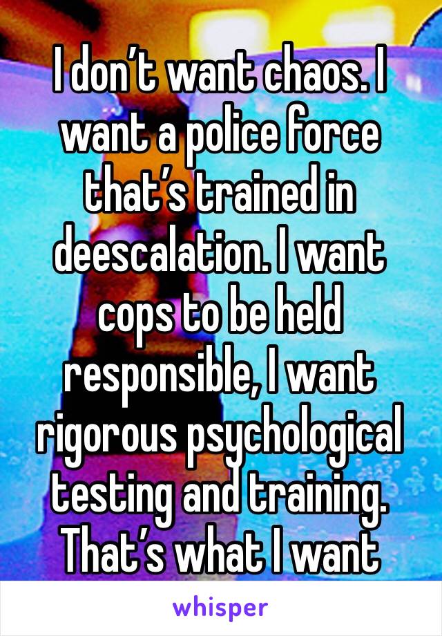 I don’t want chaos. I want a police force that’s trained in deescalation. I want cops to be held responsible, I want rigorous psychological testing and training. That’s what I want 