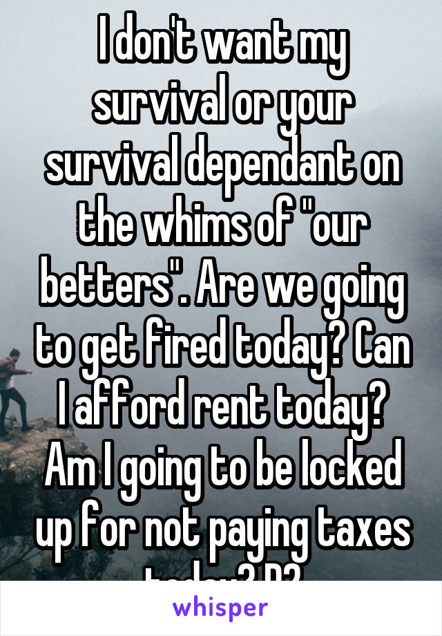 I don't want my survival or your survival dependant on the whims of "our betters". Are we going to get fired today? Can I afford rent today? Am I going to be locked up for not paying taxes today? P2