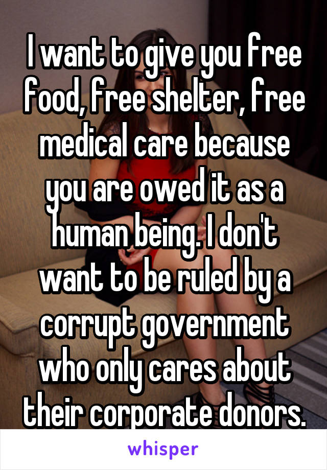 I want to give you free food, free shelter, free medical care because you are owed it as a human being. I don't want to be ruled by a corrupt government who only cares about their corporate donors.