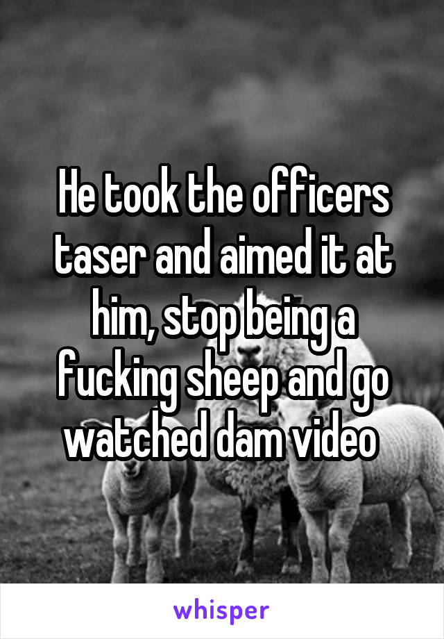 He took the officers taser and aimed it at him, stop being a fucking sheep and go watched dam video 