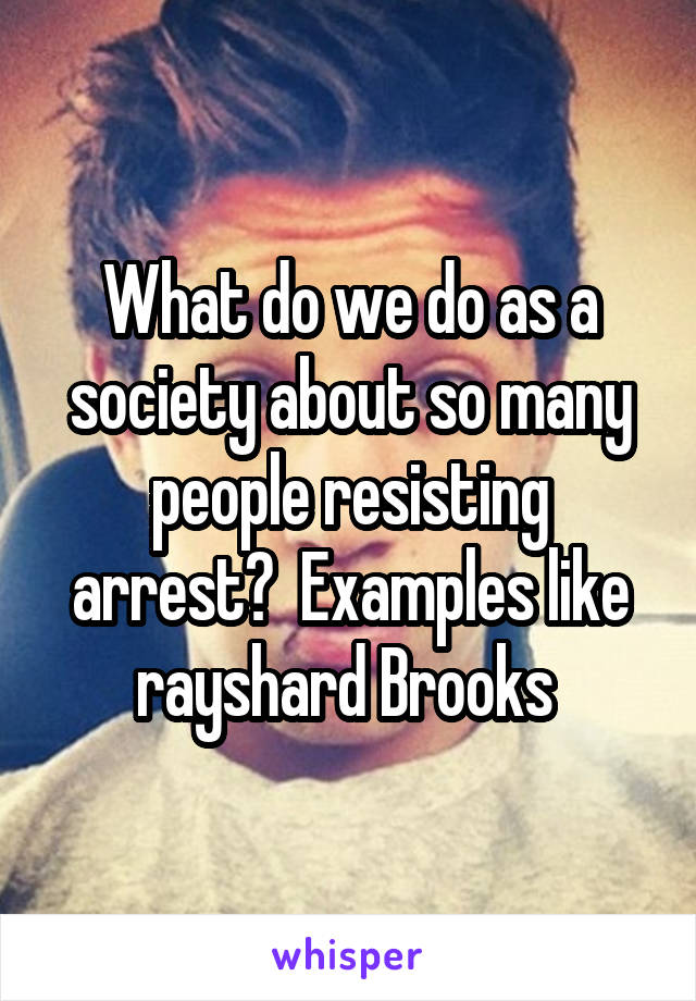 What do we do as a society about so many people resisting arrest?  Examples like rayshard Brooks 