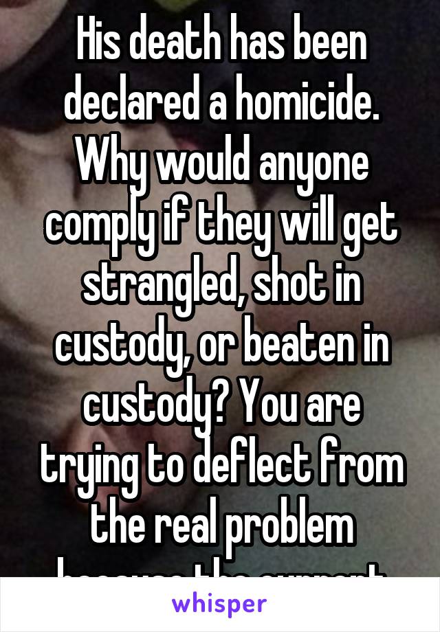 His death has been declared a homicide. Why would anyone comply if they will get strangled, shot in custody, or beaten in custody? You are trying to deflect from the real problem because the current