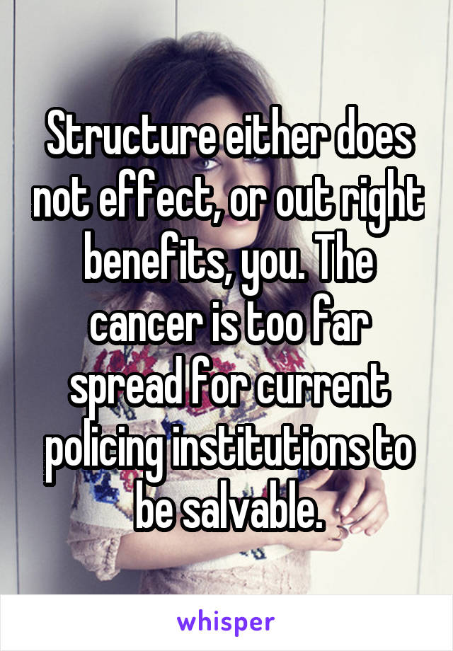 Structure either does not effect, or out right benefits, you. The cancer is too far spread for current policing institutions to be salvable.