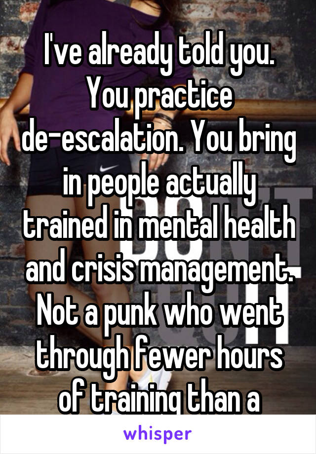 I've already told you. You practice de-escalation. You bring in people actually trained in mental health and crisis management. Not a punk who went through fewer hours of training than a