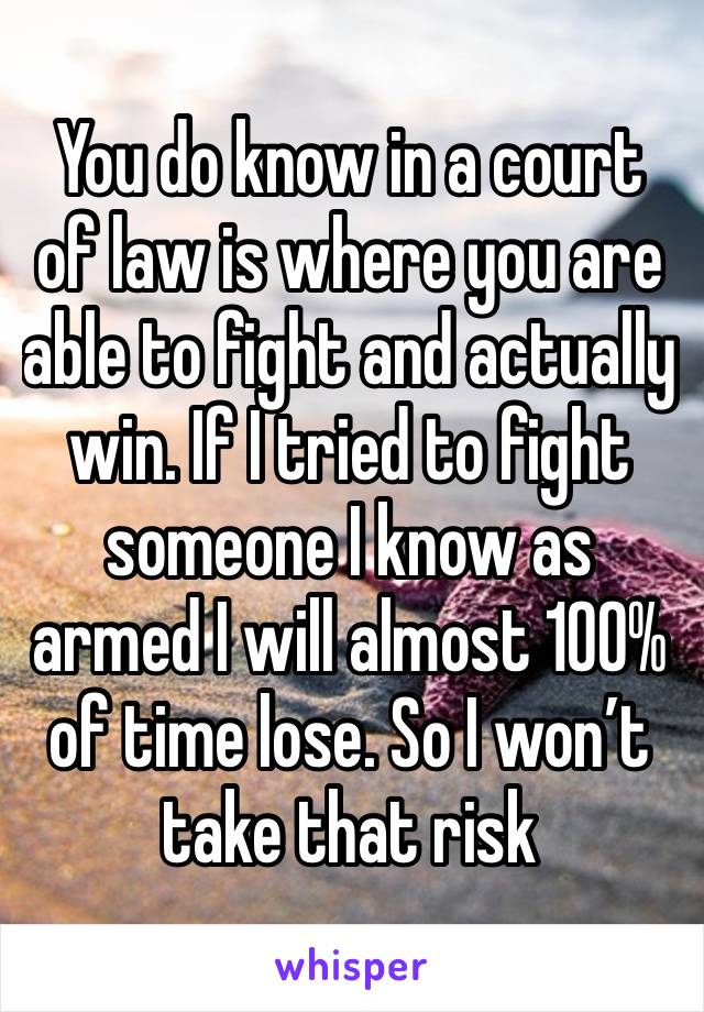 You do know in a court of law is where you are able to fight and actually win. If I tried to fight someone I know as armed I will almost 100% of time lose. So I won’t take that risk 