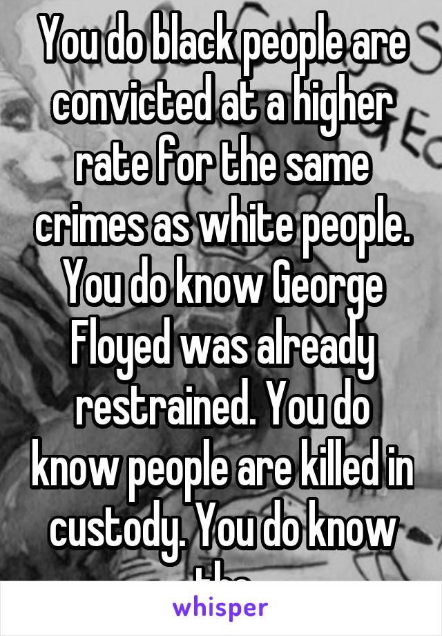 You do black people are convicted at a higher rate for the same crimes as white people. You do know George Floyed was already restrained. You do know people are killed in custody. You do know the