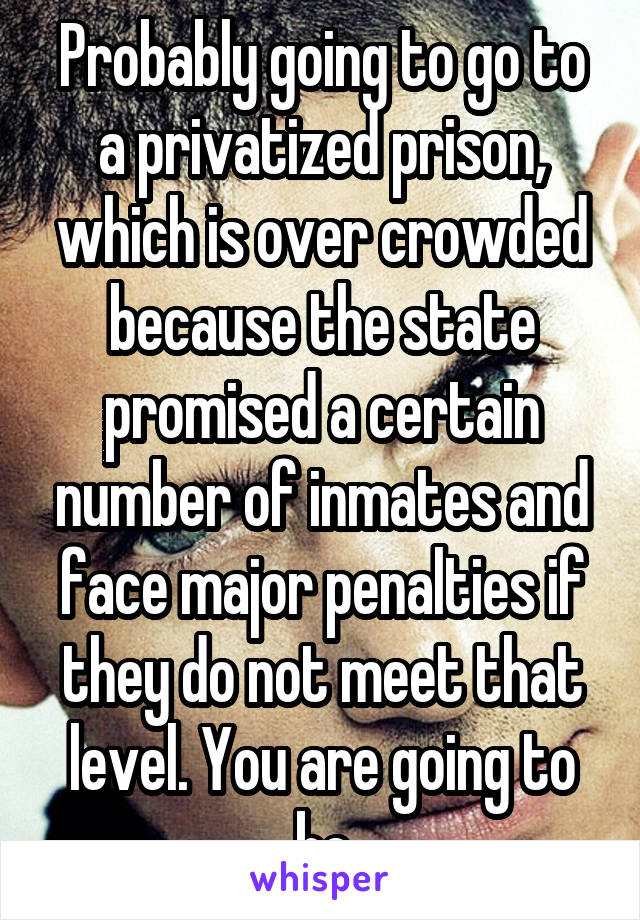 Probably going to go to a privatized prison, which is over crowded because the state promised a certain number of inmates and face major penalties if they do not meet that level. You are going to be