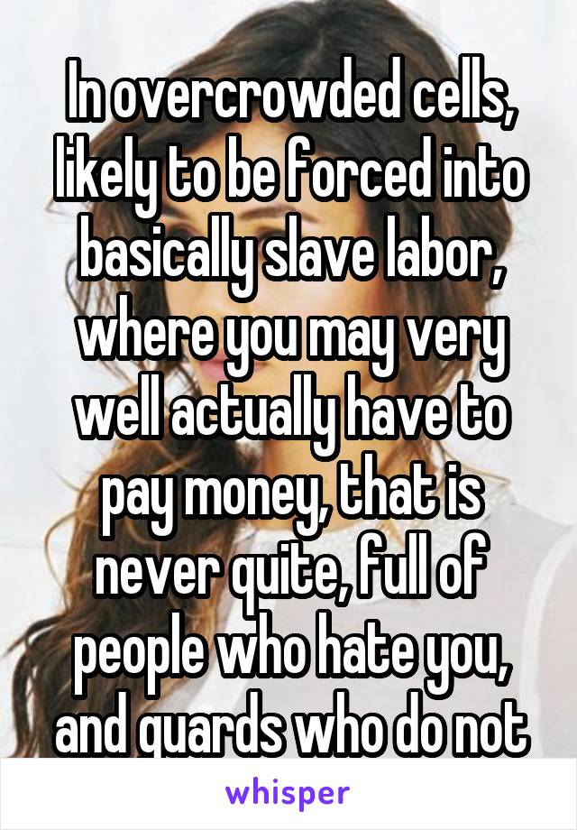 In overcrowded cells, likely to be forced into basically slave labor, where you may very well actually have to pay money, that is never quite, full of people who hate you, and guards who do not