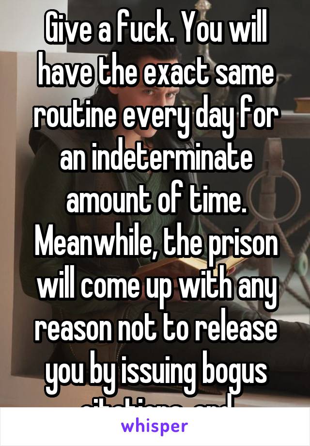 Give a fuck. You will have the exact same routine every day for an indeterminate amount of time. Meanwhile, the prison will come up with any reason not to release you by issuing bogus citations, and