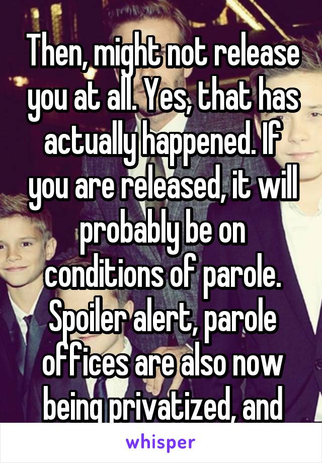 Then, might not release you at all. Yes, that has actually happened. If you are released, it will probably be on conditions of parole. Spoiler alert, parole offices are also now being privatized, and