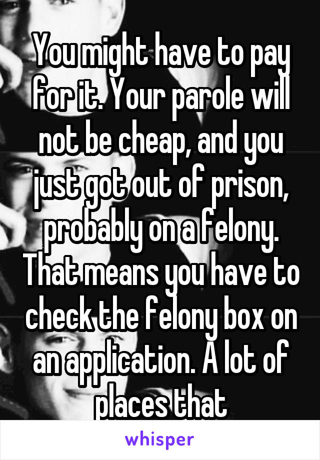 You might have to pay for it. Your parole will not be cheap, and you just got out of prison, probably on a felony. That means you have to check the felony box on an application. A lot of places that