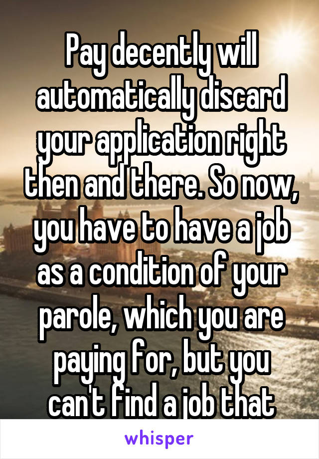 Pay decently will automatically discard your application right then and there. So now, you have to have a job as a condition of your parole, which you are paying for, but you can't find a job that