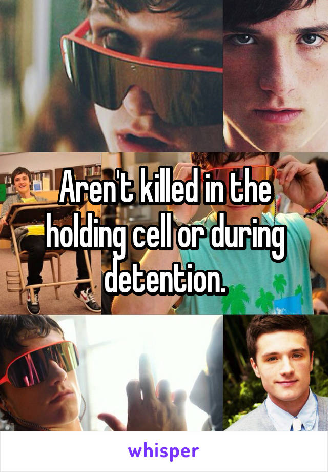 Aren't killed in the holding cell or during detention.