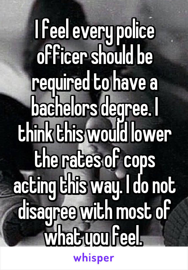 I feel every police officer should be required to have a bachelors degree. I think this would lower the rates of cops acting this way. I do not disagree with most of what you feel. 