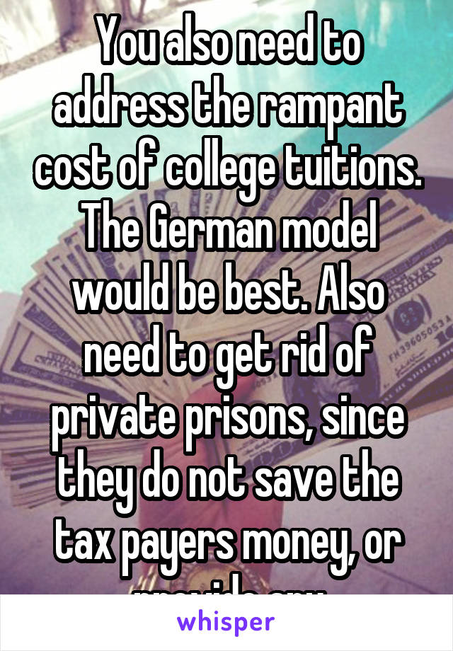 You also need to address the rampant cost of college tuitions. The German model would be best. Also need to get rid of private prisons, since they do not save the tax payers money, or provide any