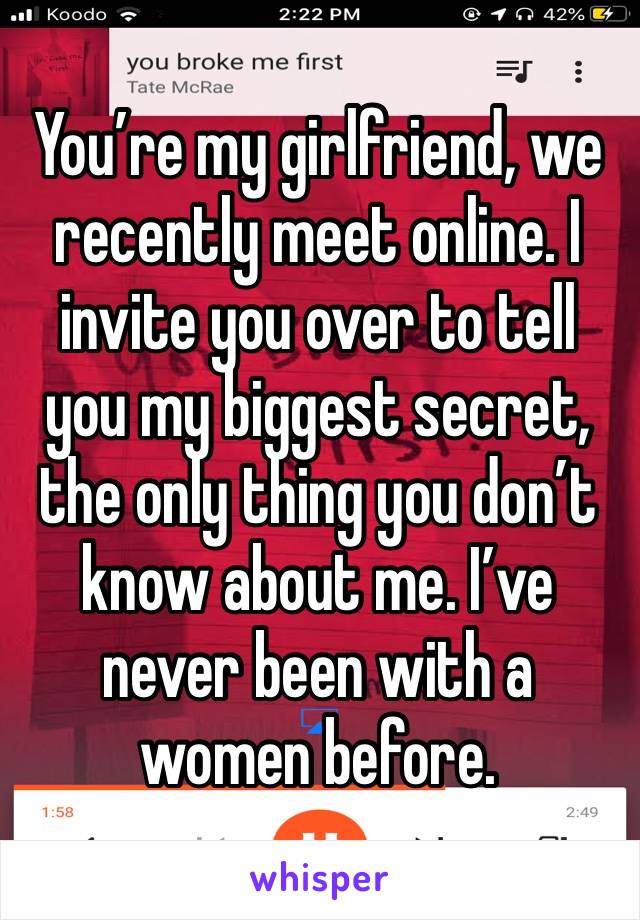 You’re my girlfriend, we recently meet online. I invite you over to tell you my biggest secret, the only thing you don’t know about me. I’ve never been with a women before.