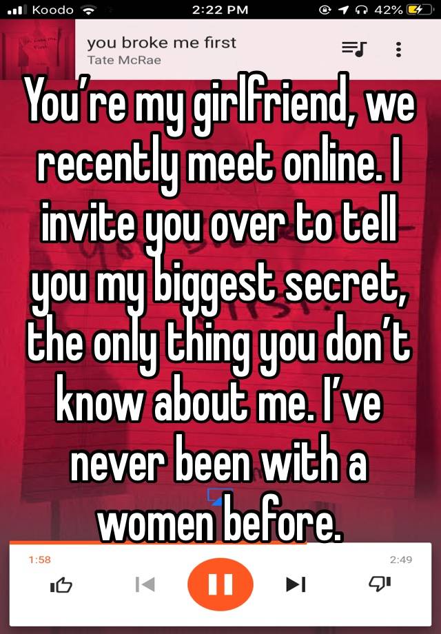 You’re my girlfriend, we recently meet online. I invite you over to tell you my biggest secret, the only thing you don’t know about me. I’ve never been with a women before.