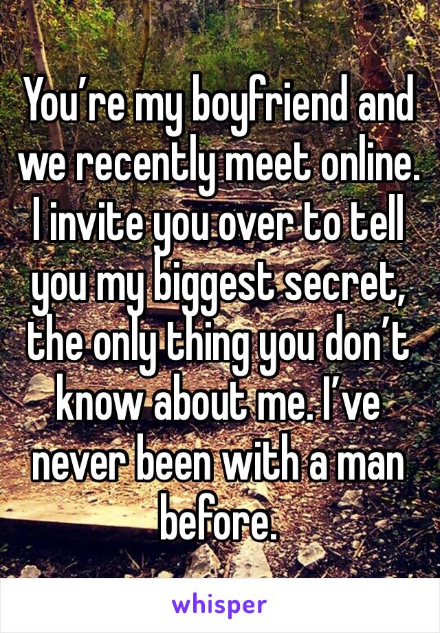 You’re my boyfriend and we recently meet online. I invite you over to tell you my biggest secret, the only thing you don’t know about me. I’ve never been with a man before.