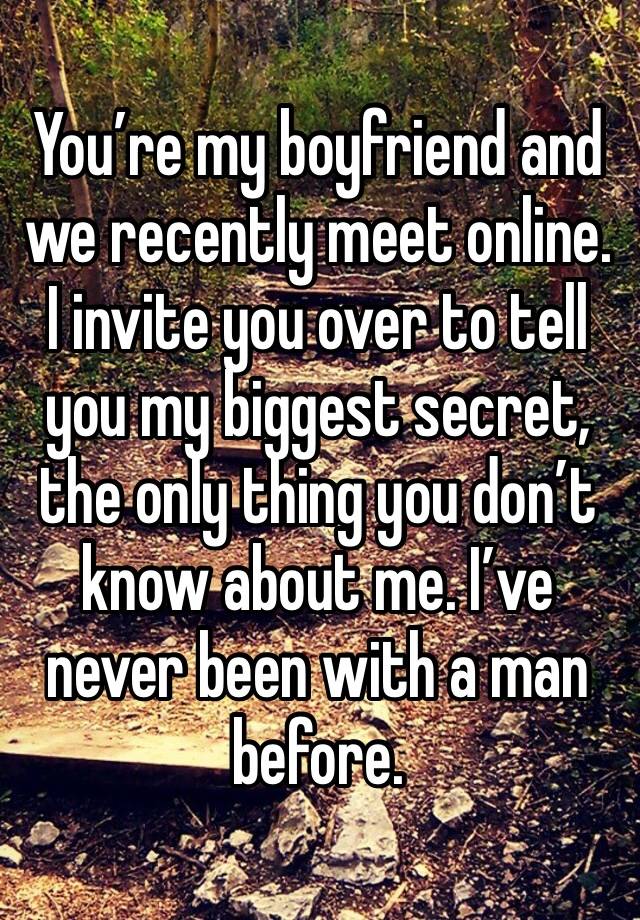 You’re my boyfriend and we recently meet online. I invite you over to tell you my biggest secret, the only thing you don’t know about me. I’ve never been with a man before.