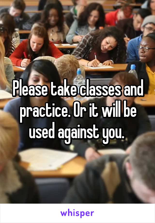 Please take classes and practice. Or it will be used against you. 