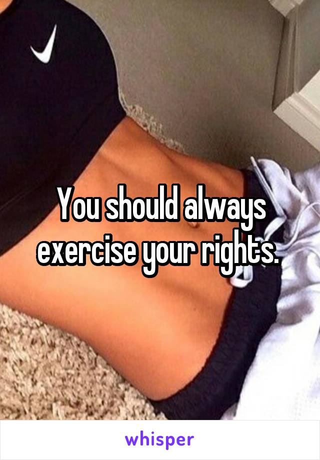 You should always exercise your rights. 