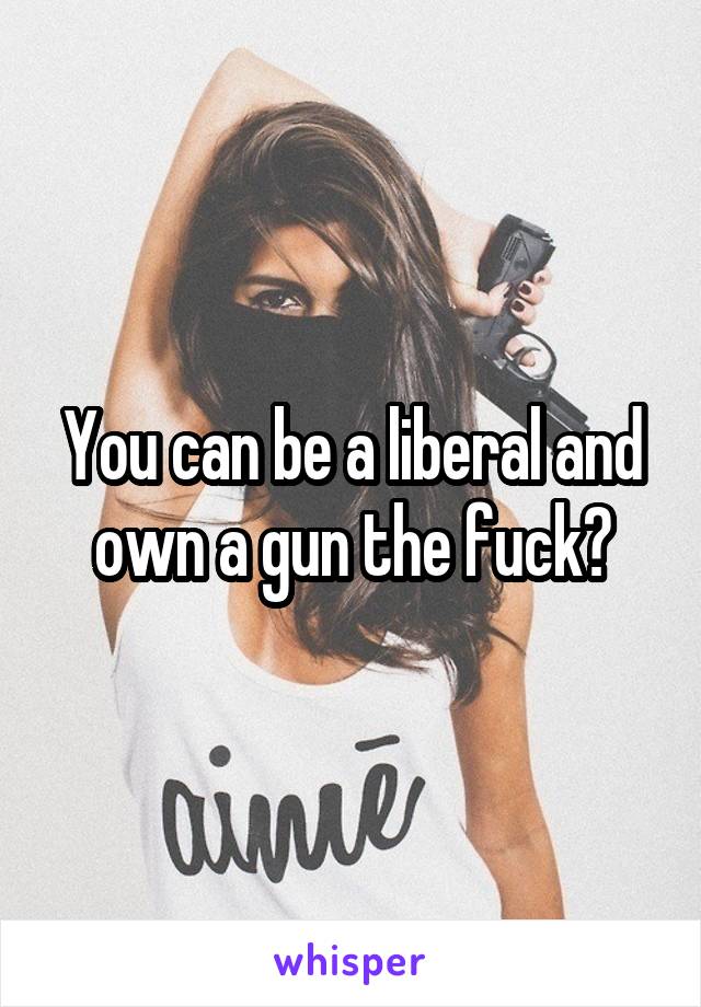 You can be a liberal and own a gun the fuck?