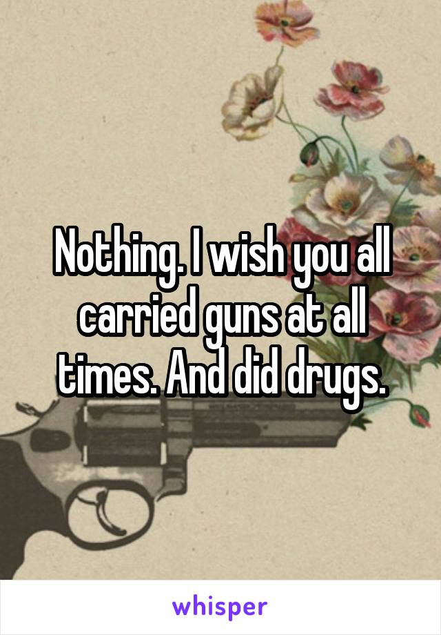 Nothing. I wish you all carried guns at all times. And did drugs.