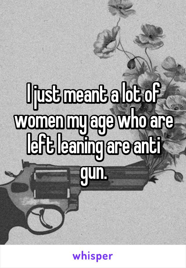 I just meant a lot of women my age who are left leaning are anti gun.