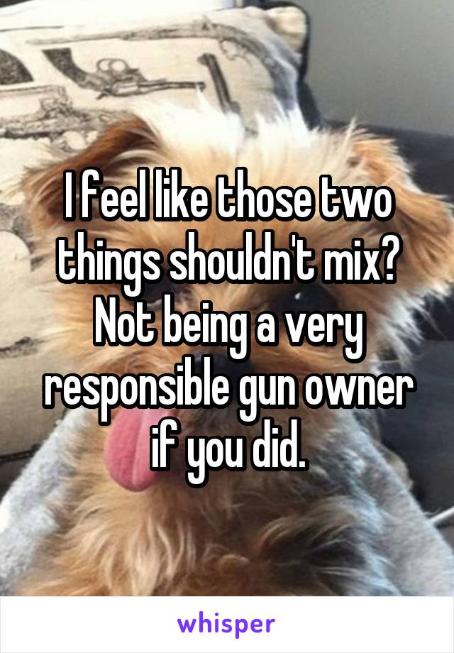 I feel like those two things shouldn't mix? Not being a very responsible gun owner if you did.