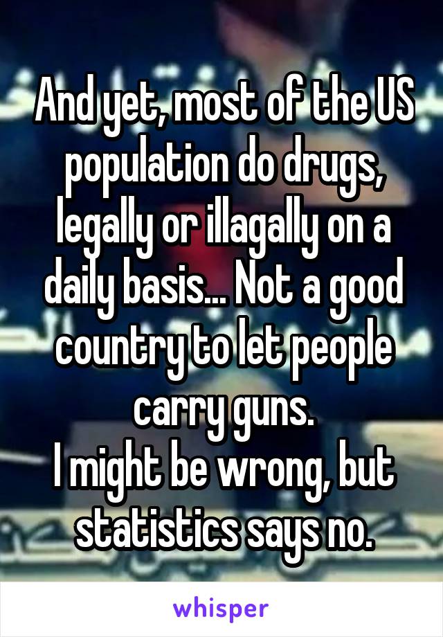 And yet, most of the US population do drugs, legally or illagally on a daily basis... Not a good country to let people carry guns.
I might be wrong, but statistics says no.