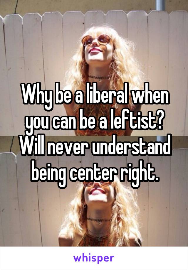 Why be a liberal when you can be a leftist? Will never understand being center right.