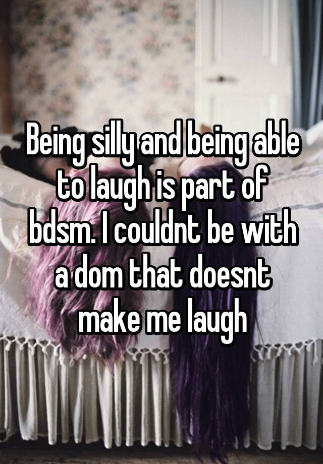 Being silly and being able to laugh is part of bdsm. I couldnt be with a dom that doesnt make me laugh