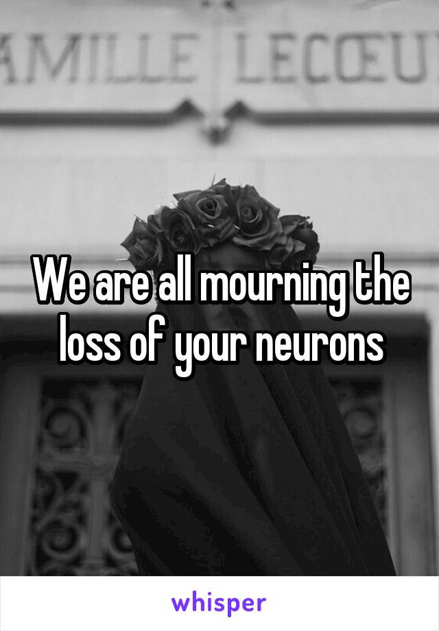 We are all mourning the loss of your neurons