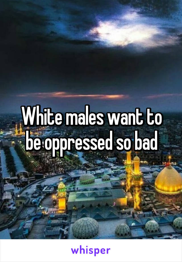 White males want to be oppressed so bad