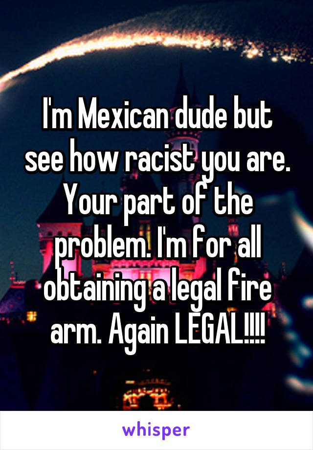 I'm Mexican dude but see how racist you are. Your part of the problem. I'm for all obtaining a legal fire arm. Again LEGAL!!!!